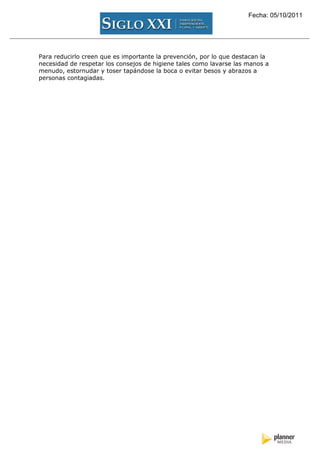 Fecha: 05/10/2011




Para reducirlo creen que es importante la prevención, por lo que destacan la
necesidad de respetar los consejos de higiene tales como lavarse las manos a
menudo, estornudar y toser tapándose la boca o evitar besos y abrazos a
personas contagiadas.
 