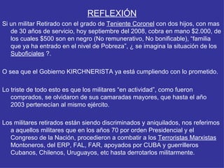REFLEXIÓN Si un militar Retirado con el grado de  Teniente Coronel  con dos hijos, con mas de 30 años de servicio, hoy septiembre del 2008, cobra en mano $2.000, de los cuales $500 son en negro (No remunerativo, No bonificable), “familia que ya ha entrado en el nivel de Pobreza”, ¿ se imagina la situación de los  Suboficiales  ?. O sea que el Gobierno KIRCHNERISTA ya está cumpliendo con lo prometido.  Lo triste de todo esto es que los militares “en actividad”, como fueron comprados, se olvidaron de sus camaradas mayores, que hasta el año 2003 pertenecían al mismo ejército.  Los militares retirados están siendo discriminados y aniquilados, nos referimos a aquellos militares que en los años 70 por orden Presidencial y el Congreso de la Nación, procedieron a combatir a los  Terroristas Marxistas  Montoneros, del ERP, FAL, FAR, apoyados por CUBA y guerrilleros Cubanos, Chilenos, Uruguayos, etc hasta derrotarlos militarmente. 