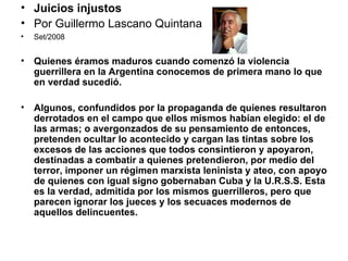 Juicios injustos Por Guillermo Lascano Quintana  Set/2008 Quienes éramos maduros cuando comenzó la violencia guerrillera en la Argentina conocemos de primera mano lo que en verdad sucedió.    Algunos, confundidos por la propaganda de quienes resultaron derrotados en el campo que ellos mismos habían elegido: el de las armas; o avergonzados de su pensamiento de entonces, pretenden ocultar lo acontecido y cargan las tintas sobre los excesos de las acciones que todos consintieron y apoyaron, destinadas a combatir a quienes pretendieron, por medio del terror, imponer un régimen marxista leninista y ateo, con apoyo de quienes con igual signo gobernaban Cuba y la U.R.S.S. Esta es la verdad, admitida por los mismos guerrilleros, pero que parecen ignorar los jueces y los secuaces modernos de aquellos delincuentes. 