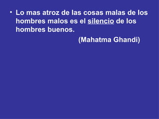 Lo mas atroz de las cosas malas de los hombres malos es el  silencio  de los hombres buenos. (Mahatma Ghandi) 