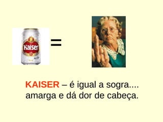 = KAISER  – é igual a sogra.... amarga e dá dor de cabeça. 