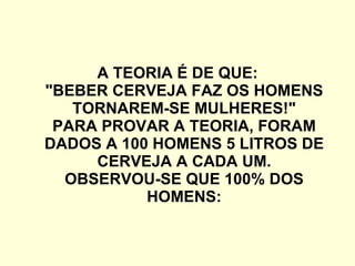 A TEORIA É DE QUE: "BEBER CERVEJA FAZ OS HOMENS TORNAREM-SE MULHERES!" PARA PROVAR A TEORIA, FORAM DADOS A 100 HOMENS 5 LITROS DE CERVEJA A CADA UM. OBSERVOU-SE QUE 100% DOS HOMENS: 
