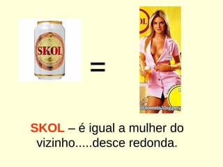 = SKOL  – é igual a mulher do vizinho.....desce redonda. 