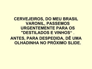 CERVEJEIROS, DO MEU BRASIL VARONIL, PASSEMOS URGENTEMENTE PARA OS "DESTILADOS E VINHOS“  . ANTES, PARA DESPEDIDA, DÊ UMA OLHADINHA NO PRÓXIMO SLIDE. 