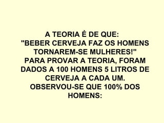A TEORIA É DE QUE:
"BEBER CERVEJA FAZ OS HOMENS
TORNAREM-SE MULHERES!"
PARA PROVAR A TEORIA, FORAM
DADOS A 100 HOMENS 5 LITROS DE
CERVEJA A CADA UM.
OBSERVOU-SE QUE 100% DOS
HOMENS:
 