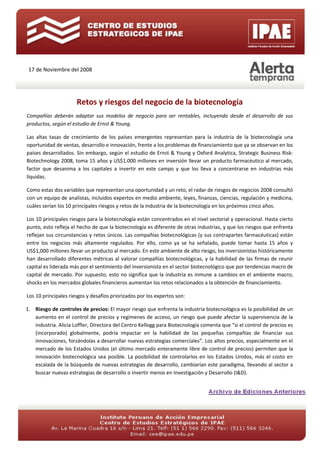 17 de Noviembre del 2008




                      Retos y riesgos del negocio de la biotecnología
Compañías deberán adaptar sus modelos de negocio para ser rentables, incluyendo desde el desarrollo de sus
productos, según el estudio de Ernst & Young.

Las altas tasas de crecimiento de los países emergentes representan para la industria de la biotecnología una
oportunidad de ventas, desarrollo e innovación, frente a los problemas de financiamiento que ya se observan en los
países desarrollados. Sin embargo, según el estudio de Ernst & Young y Oxford Analytica, Strategic Business Risk:
Biotechnology 2008, toma 15 años y US$1.000 millones en inversión llevar un producto farmacéutico al mercado,
factor que desanima a los capitales a invertir en este campo y que los lleva a concentrarse en industrias más
líquidas.

Como estas dos variables que representan una oportunidad y un reto, el radar de riesgos de negocios 2008 consultó
con un equipo de analistas, incluidos expertos en medio ambiente, leyes, finanzas, ciencias, regulación y medicina,
cuáles serían los 10 principales riesgos y retos de la industria de la biotecnología en los próximos cinco años.

Los 10 principales riesgos para la biotecnología están concentrados en el nivel sectorial y operacional. Hasta cierto
punto, esto refleja el hecho de que la biotecnología es diferente de otras industrias, y que los riesgos que enfrenta
reflejan sus circunstancias y retos únicos. Las compañías biotecnológicas (y sus contrapartes farmacéuticas) están
entre los negocios más altamente regulados. Por ello, como ya se ha señalado, puede tomar hasta 15 años y
US$1,000 millones llevar un producto al mercado. En este ambiente de alto riesgo, los inversionistas históricamente
han desarrollado diferentes métricas al valorar compañías biotecnológicas, y la habilidad de las firmas de reunir
capital es liderada más por el sentimiento del inversionista en el sector biotecnológico que por tendencias macro de
capital de mercado. Por supuesto, esto no significa que la industria es inmune a cambios en el ambiente macro;
shocks en los mercados globales financieros aumentan los retos relacionados a la obtención de financiamiento.

Los 10 principales riesgos y desafíos priorizados por los expertos son:

1. Riesgo de controles de precios: El mayor riesgo que enfrenta la industria biotecnológica es la posibilidad de un
   aumento en el control de precios y regímenes de acceso, un riesgo que puede afectar la supervivencia de la
   industria. Alicia Loffler, Directora del Centro Kellogg para Biotecnología comenta que “si el control de precios es
   (incorporado) globalmente, podría impactar en la habilidad de las pequeñas compañías de financiar sus
   innovaciones, forzándolas a desarrollar nuevas estrategias comerciales”. Los altos precios, especialmente en el
   mercado de los Estados Unidos (el último mercado enteramente libre de control de precios) permiten que la
   innovación biotecnológica sea posible. La posibilidad de controlarlos en los Estados Unidos, más el costo en
   escalada de la búsqueda de nuevas estrategias de desarrollo, cambiarían este paradigma, llevando al sector a
   buscar nuevas estrategias de desarrollo o invertir menos en Investigación y Desarrollo (I&D).
 