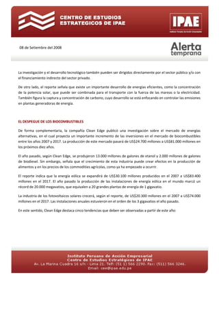08 de Setiembre del 2008




La investigación y el desarrollo tecnológico también pueden ser dirigidos directamente por el sector público y/o con
el financiamiento indirecto del sector privado.

De otro lado, el reporte señala que existe un importante desarrollo de energías eficientes, como la concentración
de la potencia solar, que puede ser combinada para el transporte con la fuerza de las mareas o la electricidad.
También figura la captura y concentración de carbono, cuyo desarrollo se está enfocando en controlar las emisiones
en plantas generadoras de energía.



EL DESPEGUE DE LOS BIOCOMBUSTIBLES

De forma complementaria, la compañía Clean Edge publicó una investigación sobre el mercado de energías
alternativas, en el cual proyecta un importante incremento de las inversiones en el mercado de biocombustibles
entre los años 2007 y 2017. La producción de este mercado pasará de US$24.700 millones a US$81.000 millones en
los próximos diez años.

El año pasado, según Clean Edge, se produjeron 13.000 millones de galones de etanol y 2.000 millones de galones
de biodiesel. Sin embargo, señala que el crecimiento de esta industria puede crear efectos en la producción de
alimentos y en los precios de los commodities agrícolas, como ya ha empezado a ocurrir.

El reporte indica que la energía eólica se expandirá de US$30.100 millones producidos en el 2007 a US$83.400
millones en el 2017. El año pasado la producción de las instalaciones de energía eólica en el mundo marcó un
récord de 20.000 megavatios, que equivalen a 20 grandes plantas de energía de 1 gigavatio.

La industria de los fotovoltaicos solares crecerá, según el reporte, de US$20.300 millones en el 2007 a US$74.000
millones en el 2017. Las instalaciones anuales estuvieron en el orden de los 3 gigavatios el año pasado.

En este sentido, Clean Edge destaca cinco tendencias que deben ser observadas a partir de este año:
 