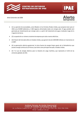 08 de Setiembre del 2008




   •   (1) La aparición de ecociudades, como Masdar en los Emiratos Árabes Unidos, que proyecta tener para el
       2016 unos 50.000 habitantes y 1.500 negocios alimentados todos con energía solar. El agua potable será
       generada por desalinización por energía solar y a partir del tratamiento de aguas residuales luego de la
       irrigación de tierras.

   •   (2) La apuesta de un número creciente de empresas por autos nuevos eléctricos.

   •   (3) El boom del mercado eólico en Estados Unidos, que generó más de US$9.000 millones en inversiones en
       el 2007.

   •   (4) La generación eléctrica geotermal, la única fuente de energía limpia aparte de la hidroeléctrica que
       provee energía continua las 24 horas y que tiene como principal mercado a Estados Unidos.

   •   (5) Y el uso de energía eléctrica para la industria de carga marítima, que representa el 4,5% de las
       emisiones globales de CO2.
 