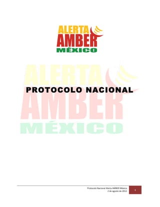  

PROTOCOLO NACIONAL

Protocolo	
  Nacional	
  Alerta	
  AMBER	
  México.	
  	
  
	
  2	
  de	
  agosto	
  de	
  2012.	
  

	
  

1	
  

 
