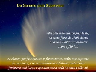 De Gerente para Supervisor:
Por ordem do diretor-presidente,
na sexta-feira, às 17:00 horas,
o cometa Halley vai aparecer
sobre a fábrica.
Se chover, por favor,reúna os funcionários, todos com capacete
de segurança, e os encaminhem ao refeitório, onde o raro
fenômeno terá lugar, o que acontece a cada 78 anos a olho nú.
 