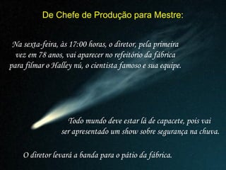 De Chefe de Produção para Mestre:
Na sexta-feira, às 17:00 horas, o diretor, pela primeira
vez em 78 anos, vai aparecer no refeitório da fábrica
para filmar o Halley nú, o cientista famoso e sua equipe.
Todo mundo deve estar lá de capacete, pois vai
ser apresentado um show sobre segurança na chuva.
O diretor levará a banda para o pátio da fábrica.
 