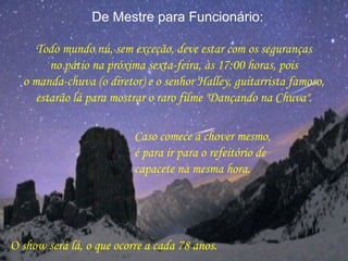 De Mestre para Funcionário:
Todo mundo nú, sem exceção, deve estar com os seguranças
no pátio na próxima sexta-feira, às 17:00 horas, pois
o manda-chuva (o diretor) e o senhor Halley, guitarrista famoso,
estarão lá para mostrar o raro filme "Dançando na Chuva".
Caso comece a chover mesmo,
é para ir para o refeitório de
capacete na mesma hora.
O show será lá, o que ocorre a cada 78 anos.
 