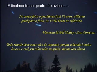 E finalmente no quadro de avisos.....
Vão estar lá Bill Halley e Seus Cometas.
Todo mundo deve estar nú e de capacete, porque a banda é muito
louca e o rock vai rolar solto no pátio, mesmo com chuva.
Na sexta-feira o presidente fará 78 anos, e liberou
geral para a festa, às 17:00 horas no refeitório.
 