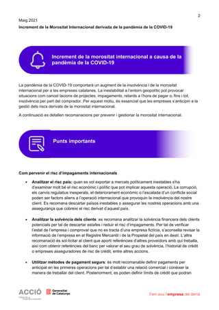 2
Maig 2021
Increment de la Morositat Internacional derivada de la pandèmia de la COVID-19
La pandèmia de la COVID-19 comportarà un augment de la insolvència i de la morositat
internacional per a les empreses catalanes. La inestabilitat a l’entorn geopolític pot provocar
situacions com cancel·lacions de projectes, impagaments, retards a l’hora de pagar o, fins i tot,
insolvència per part del comprador. Per aquest motiu, és essencial que les empreses s’anticipin a la
gestió dels riscs derivats de la morositat internacional.
A continuació es detallen recomanacions per prevenir i gestionar la morositat internacional.
Com pervenir el risc d’impagaments internacionals
• Analitzar el risc país: quan es vol exportar a mercats políticament inestables s'ha
d’examinar molt bé el risc econòmic i polític que pot implicar aquesta operació. La corrupció,
els canvis regulatius inesperats, el deteriorament econòmic o l’escalada d’un conflicte social
poden ser factors aliens a l’operació internacional que provoquin la insolvència del nostre
client. Es recomana descartar països inestables o assegurar les nostres operacions amb una
assegurança que cobreixi el risc derivat d’aquest país.
• Analitzar la solvència dels clients: es recomana analitzar la solvència financera dels clients
potencials per tal de descartar estafes i reduir el risc d’impagaments. Per tal de verificar
l’estat de l’empresa i comprovar que no es tracta d’una empresa fictícia, s’aconsella revisar la
informació de l’empresa en el Registre Mercantil i de la Propietat del país en destí. L’altra
recomanació és sol·licitar al client que aporti referències d’altres proveïdors amb qui treballa,
així com obtenir referències del banc per valorar el seu grau de solvència, l’historial de crèdit
o empreses asseguradores de risc de crèdit, entre altres accions.
• Utilitzar mètodes de pagament segurs: és molt recomanable definir pagaments per
anticipat en les primeres operacions per tal d’establir una relació comercial i conèixer la
manera de treballar del client. Posteriorment, es poden definir límits de crèdit que podran
Increment de la morositat internacional a causa de la
pandèmia de la COVID-19
Punts importants
 
