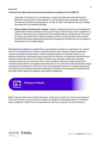 4
Maig 2021
Increment de la Morositat Internacional derivada de la pandèmia de la COVID-19
l’assumpte. En aquest cas, es pot demanar un segon formulari amb més informació per
determinar que el deute no s’ha contestat. Un cop el jutge ha pres una decisió, enviarà un
formulari de contestació al demandant en 14 dies. En total, el procediment tan sols s’allarga
tres mesos fins a la sentència del jutge.
• Ordre europea de retenció de comptes: l’objectiu d’aquest procediment és l’embargament
cautelar dels comptes del deutor en el cas que hi hagi un deute vençut, líquid i exigible. Si es
tracta d’un deutor recurrent, aleshores la UE ja disposarà del seu compte bancari. Si és així i
es sospita que poden haver-hi altres acusacions contra ell, es pot combinar amb els altres
procediments perquè el jutge del país del deutor bloquegi els comptes fins que es resolgui la
demanda per si ha d’acabar pagant.
Reclamació d’un deute en un país tercer: quan el deutor es troba en un país tercer, és a dir fora
de la UE, el procediment per reclamar i cobrar el deute és més complicat, perquè la reclamació
s’haurà de tramitar al país del deutor. Davant d’aquesta situació, es recomana recórrer a una
empresa de gestió de recobraments que compti amb una xarxa de col·laboradors internacional que
cobreixi el mercat del deutor. En la majoria d’ocasions, per reclamar el deute serà necessari
contractar els serveis d’un advocat en destí. S’han d’analitzar molt bé els costos derivats de la
contractació dels serveis d’una agència de recobrament i/o d’un advocat en destí per decidir si seguir
endavant amb la reclamació. Per això, la millor recomanació per prevenir la morositat internacional
és realitzar una bona selecció dels clients potencials i contractar una assegurança d’exportació per
tal d’estar coberts davant de qualsevol eventualitat d’impagament.
Nota: Totes les dades tenen finalitat informativa. L'Empresa és manté com l'única responsable per
l'ús de la informació i els resultats de la mateixa. És obligació de l'Empresa verificar la informació
abans d'utilitzar-la. ACCIÓ no es fa responsable de cap dany causat per l’ús de la informació.
Enllaços d’interès
 