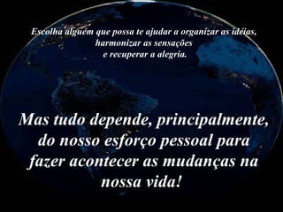 Mas tudo depende, principalmente, do nosso esforço pessoal para fazer acontecer as mudanças na nossa vida!    Escolha alguém que possa te ajudar a organizar as idéias, harmonizar as sensações  e recuperar a alegria. 
