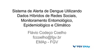Sistema de Alerta de Dengue Utilizando 
Dados Híbridos de Redes Sociais, 
Monitoramento Entomológico, 
Epidemiológico e Climático 
Flávio Codeço Coelho 
fccoelho@fgv.br 
EMAp - FGV 
 
