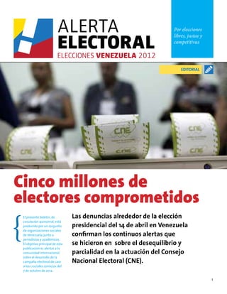 1
Por elecciones
libres, justas y
competitivas
Las denuncias alrededor de la elección
presidencial del 14 de abril en Venezuela
confirman los continuos alertas que
se hicieron en sobre el desequilibrio y
parcialidad en la actuación del Consejo
Nacional Electoral (CNE).
Cinco millones de
electores comprometidos
El presente boletín, de
circulación quincenal, está
producido por un conjunto
de organizaciones sociales
de Venezuela, junto a
periodistas y académicos.
El objetivo principal de esta
publicación es alertar a la
comunidad internacional
sobre el desarrollo de la
campaña electoral de cara
a los cruciales comicios del
7 de octubre de 2012.
EDITORIAL
 