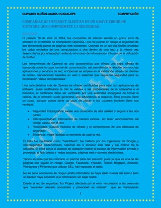 OLIVARES MUÑOZ MARIA GUADALUPE COMPUTACIÓN
1
COMPAÑIAS DE INTERNET ALERTAN DE UN GRAVE ERROR DE
SOTWARE QUE COMPROMETE LA SEGURIDAD
RESUMEN
El pasado 10 de abril de 2014, las compañias de internet alertan un grave error de
sottware en el método de encriptación OpenSSL; que ha puesto en riesgo la seguridad de
dos tercerceras partes de páginas web existentes. Openssl es un api que facilita encriptar
los datos enviados de una computadora a otra dentro de una red, y la misma vez
desencritarlos por el receptor; evitando el acceso de informanción intrusa con la utilización
de Sniffer.
Las herraminetas de Openssl es una característica que ofrece una capa cifrada de
transporte sobre la capa normal de comunicación, asi permitiendo la relación con muchas
aplicaciones y servicios de red; el Openssl se emplea en la validación cifrada de clientes
de correo, transaciones basadas en web o sistemas que requieran seguridad para su
información “datos confidenciales”
Una característica más de Openssl es ofrecer certificados para usar con aplicaciones de
sotfware; estos certificados le dan la valides a las credenciales de la compañía o el
individuo, el certificado debe ser verificado por una autoridad encargada de firmar la
valides, de lo contrarío suele generarse una advertencia al respecto. Este proceso tiene
un costo, aunque puede darle un poco de placer a los usuarios también tiene sus
ventajas.
 Seguridad Criptográfica: existe una conecxión de alta calidad y segura a las dos
partes.
 Interoperactividad: intercambio de manera exitosa, sin tener conocimientos del
código usado por el otro.
 Flexibilidad: nuevos métodos de cifrado y el complemento de una biblioteca de
seguridad.
 Eficiencía: mejor facilidad al momento de usar la red.
El fallo fue bautizado como “heartbleed”, fue hallado por los ingenieros de Google y
ciberseguridad Codenomicón. Openssl dio a conecer esta falla y así mismo dio la
solución. El error ponía al alcance de cualquier hacker al exceso de información privada y
protegida; el fallo afecto a redes sociales, páginas web y correos electrónicos.
Yahoo anunció que ha colocado un parche para dar solución; pues ya que es una de las
páginas que siguen en riesgo. Google, Facebook, Youtube, Twitter, Blogspot, Amazon,
Wordpress y Pinterest que utilizan SSL, han reparado el daño.
No se tiene conciencia de ningun pirata informático se haya dado cuenta del error,o bien
un hacker haya accedido a la información sin dejar rastro.
Desde la red de seguridad Tor Project afectada por el error recomendó a las personas
que “necesiten elevado anonimato y privacidad en internet” que se mantuvieran
 