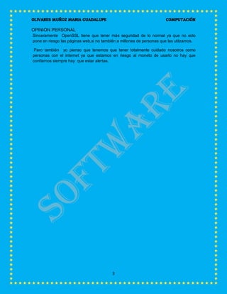 OLIVARES MUÑOZ MARIA GUADALUPE COMPUTACIÓN
3
OPINION PERSONAL
Sinceramente OpenSSL tiene que tener más seguridad de lo normal ya que no solo
pone en riesgo las páginas web,si no también a millones de personas que las utilzamos.
Pero también yo pienso que tenemos que tener totalmente cuidado nosotros como
personas con el internet ya que estamos en riesgo al moneto de usarlo no hay que
confiarnos siempre hay que estar alertas.
 