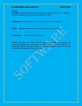 OLIVARES MUÑOZ MARIA GUADALUPE COMPUTACIÓN
4
Glosario.
Encriptar: proceso para volver ilegible información considera importante. La información
una vez encriptada sólo puede leerse aplicándole una clave.
Criptografica: Arte de escribir con clave secreta o de un modo enigmático.
Sniffer: Programa encargado de obtener datos que circulan por una red.
Fraudulentos: Que contiene fraude, engañoso
Hacker: Del inglés hack, hachar. Término utilizado para llamar a una persona con
grandes conocimientos en informática y telecomunicaciones y que los utiliza con un
determinado objetivo. Este objetivo puede o no se maligno o ilegal. La acción de usar sus
conocimientos se denomina hacking o hackeo.
 