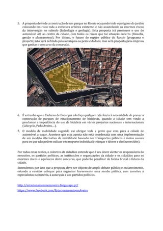 5. A proposta defende a construção de um parque no Rossio ocupando todo o polígono do jardim
   colocando em risco toda a estrutura arbórea existente, e não acautelando os enormes riscos
   da intervenção no subsolo (hidrologia e geologia). Esta proposta irá promover o uso do
   automóvel até ao centro da cidade, com todos os riscos que tal situação encerra (filosofia,
   gestão e planeamento). Por último, o futuro do espaço público do Rossio (programa e
   projecto) não será definido pela autarquia ou pelos cidadãos, mas será proposta pela empresa
   que ganhar o concurso da concessão.




6. É estranho que o Caderno de Encargos não faça qualquer referência à necessidade de prever a
   construção de parques de estacionamento de bicicletas, quando a cidade tem vindo a
   proclamar a importância do uso da bicicleta em vários projectos nacionais e internacionais
   (Lifecycle, PedalAveiro,…).
7. O modelo de mobilidade sugerido vai obrigar toda a gente que vem para a cidade de
   automóvel a pagar. Acontece que esta aposta não está coordenada com uma implementação
   de um modelo alternativo de mobilidade baseado nos transportes públicos e meios suaves
   para os que não podem utilizar o transporte individual (crianças e idosos e desfavorecidos).


Por todas estas razões, o colectivo de cidadãos entende que é seu dever alertar os responsáveis do
executivo, os partidos políticos, as instituições e organizações da cidade e os cidadãos para os
enormes riscos e equívocos deste concurso, que poderão penalizar de forma brutal o futuro da
cidade.
Entendemos por isso que a proposta deve ser objecto de amplo debate público e esclarecimento,
estando a envidar esforços para organizar brevemente uma sessão pública, com convites a
especialistas na matéria, à autarquia e aos partidos políticos.


http://estacionamentoemaveiro.blogs.sapo.pt/
https://www.facebook.com/EstacionamentoemAveiro
 