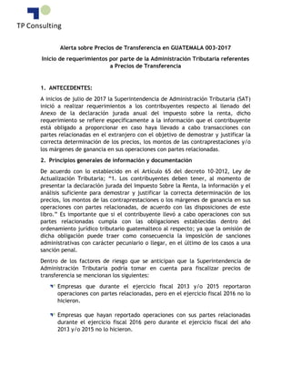 Alerta sobre Precios de Transferencia en GUATEMALA 003-2017
Inicio de requerimientos por parte de la Administración Tributaria referentes
a Precios de Transferencia
1. ANTECEDENTES:
A inicios de julio de 2017 la Superintendencia de Administración Tributaria (SAT)
inició a realizar requerimientos a los contribuyentes respecto al llenado del
Anexo de la declaración jurada anual del impuesto sobre la renta, dicho
requerimiento se refiere específicamente a la información que el contribuyente
está obligado a proporcionar en caso haya llevado a cabo transacciones con
partes relacionadas en el extranjero con el objetivo de demostrar y justificar la
correcta determinación de los precios, los montos de las contraprestaciones y/o
los márgenes de ganancia en sus operaciones con partes relacionadas.
2. Principios generales de información y documentación
De acuerdo con lo establecido en el Artículo 65 del decreto 10-2012, Ley de
Actualización Tributaria; “1. Los contribuyentes deben tener, al momento de
presentar la declaración jurada del Impuesto Sobre la Renta, la información y el
análisis suficiente para demostrar y justificar la correcta determinación de los
precios, los montos de las contraprestaciones o los márgenes de ganancia en sus
operaciones con partes relacionadas, de acuerdo con las disposiciones de este
libro.” Es importante que si el contribuyente llevó a cabo operaciones con sus
partes relacionadas cumpla con las obligaciones establecidas dentro del
ordenamiento jurídico tributario guatemalteco al respecto; ya que la omisión de
dicha obligación puede traer como consecuencia la imposición de sanciones
administrativas con carácter pecuniario o llegar, en el último de los casos a una
sanción penal.
Dentro de los factores de riesgo que se anticipan que la Superintendencia de
Administración Tributaria podría tomar en cuenta para fiscalizar precios de
transferencia se mencionan los siguientes:
Empresas que durante el ejercicio fiscal 2013 y/o 2015 reportaron
operaciones con partes relacionadas, pero en el ejercicio fiscal 2016 no lo
hicieron.
Empresas que hayan reportado operaciones con sus partes relacionadas
durante el ejercicio fiscal 2016 pero durante el ejercicio fiscal del año
2013 y/o 2015 no lo hicieron.
 