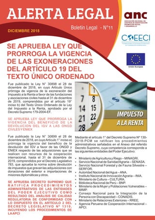 SE APRUEBA LEY QUE
PRORROGA LA VIGENCIA
DE LAS EXONERACIONES
DEL ARTÍCULO 19 DEL
TEXTO ÚNICO ORDENADO
Fue publicado la Ley N° 30898 el 28 de
diciembre de 2018, en cuyo Artículo Único
prórroga de vigencia de la exoneración del
Impuesto a la Renta a favor de las fundaciones
y asociaciones civiles hasta el 31 de diciembre
de 2019, comprendidos por el artículo 19°
inciso b) del Texto Único Ordenado de la Ley
del Impuesto a la Renta, aprobado por el
Decreto Supremo 179-2004-EF.
SE APRUEBA LEY QUE PRORROGA LA
V I G E N C I A D E L B E N E F I C I O D E L A
DEVOLUCION DEL IGV A LAS ONGD
CIVILESYENIEX
Fue publicado la Ley N° 30899 el 28 de
diciembre de 2018, en cuyoArtículo 1° inciso a)
prórroga la vigencia del beneﬁcio de la
devolución del IGV a favor de las ONGD y
ENIEX respecto de las adquisiciones que se
realicen con recursos de la cooperación
internacional, hasta el 31 de diciembre de
2019, comprendidos por el Decreto Legislativo
783, que aprueba la norma sobre devolución
de impuestos que gravan las adquisiciones con
donaciones del exterior e importaciones de
misiones diplomáticas y otros.
SE APRUEBA DECRETO SUPREMO QUE
R A T I F I C A P R O C E D I M I E N T O S
ADMINISTRATIVOS DE LAS ENTIDADES
D E L P O D E R E J E C U T I V O C O M O
RESULTADO DEL ANÁLISIS DE CALIDAD
REGULATORIA DE CONFORMIDAD CON
LO DISPUESTO EN EL ARTÍCULO 2 DEL
D E C R E TO L E G I S L AT I V O N º 1 3 1 0 ,
INCUYENDO LOS PROCEDIMIENTOS DE
LAAPCI
Mediante el artículo 1° del Decreto Supremo Nº 130-
2018-PCM se ratiﬁcan los procedimientos
administrativos señalados en el Anexo del referido
Decreto Supremo, cuya competencia corresponde a
las siguientes entidades del Poder Ejecutivo:
Ÿ Mnisterio deAgricultura y Riego – MINAGRI.
Ÿ Servicio Nacional de SanidadAgraria – SENASA.
Ÿ Servicio Nacional Forestal y de Fauna Silvestre –
SERFOR.
Ÿ Autoridad Nacional delAgua –ANA.
Ÿ Instituto Nacional de InnovaciónAgraria – INIA.
Ÿ Ministerio de Cultura – CULTURA.
Ÿ Biblioteca Nacional de Perú – BNP.
Ÿ Ministerio de la Mujer y Poblaciones Vulnerables –
MIMP.
Ÿ Consejo Nacional para la Integración de la
Persona con Discapacidad – CONADIS.
Ÿ Ministerio de Relaciones Exteriores – RREE.
Ÿ Agencia Peruana de Cooperación Internacional –
APCI.
DICIEMBRE 2018
11
 