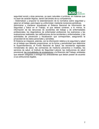 2
seguridad social y otras personas, ya sean naturales o jurídicas, en materias que
no sean de carácter litigioso, dentro del ámbito de su competencia.
- Sistematizar y proponer la estandarización de la normativa sobre seguridad y
salud en el trabajo, para lograr su uniformidad, mediante revisiones periódicas.
Administrar y mantener actualizado el Sistema Nacional de Información de
Seguridad y Salud en el Trabajo, el que deberá contener, a lo menos, la
información de las denuncias de accidentes del trabajo y de enfermedades
profesionales, los diagnósticos de enfermedad profesional, los exámenes y las
evaluaciones realizadas, las calificaciones de los accidentes y enfermedades, y las
actividades de prevención y fiscalización que correspondan, asegurando la
privacidad de los datos personales y sensibles.
El Sistema se integrará, además, con la información relativa a la seguridad y salud
en el trabajo que deberán proporcionar, en la forma y periodicidad que determine
la Superintendencia, el Fondo Nacional de Salud, las secretarías regionales
ministeriales de salud, las comisiones de medicina preventiva e invalidez, los
servicios de salud, el Instituto de Seguridad Laboral, las instituciones de salud
previsional, las mutualidades de empleadores y la Dirección del Trabajo; entidades
que estarán obligadas a entregar los antecedentes que deban poseer de acuerdo
a sus atribuciones legales.
 