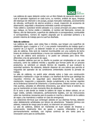 4
Las calderas de vapor deberán contar con un libro foliado de operación diaria en el
cual el operador registrará en cada turno, su nombre, análisis de agua, limpieza
del estanque de retención o de purgas, purgas manuales realizadas, accionamiento
de válvulas, verificación de alarma acústica y visual, inspección de accesorios de
observación, seguridad y situaciones anómalas cuando corresponda.
Toda caldera y autoclave tendrá adosado a su cuerpo principal una placa metálica
que indique, en forma visible e indeleble, el nombre del fabricante, número de
fábrica, año de fabricación, superficie de calefacción si correspondiera, combustible
si correspondiera, número de registro asignado por la autoridad sanitaria y la
presión máxima de trabajo para la cual fue diseñada.
Sala de calderas
Las calderas de vapor, sean estas fijas o móviles, que tengan una superficie de
calefacción igual o superior a 5 m2
y una presión manométrica de trabajo igual o
superior de 2,5 kg/cm2
, se deberán instalar en un recinto exclusivo denominado
sala de calderas. Esta será de material incombustible con una cubierta de techo
liviano de similares características y muros con resistencia mínima al fuego RF-60.
La sala de caldera será exclusiva y no podrá ser utilizada para otros fines
diferentes a los de generación de vapor.
Para aquellas calderas que por su diseño no puedan ser emplazadas en una sala
exclusiva, como las calderas móviles y aquellas que forman parte de un proceso
productivo, se solicitará un estudio técnico de respaldo, el que evaluará la
autoridad sanitaria. No obstante, deberán disponer de una cabina que permita el
resguardo del operador de las condiciones ambientales durante la jornada de
trabajo.
La sala de calderas, no podrá estar ubicada sobre o bajo una construcción
destinada a habitación o lugar de trabajo y se diseñará de forma que satisfaga los
requisitos mínimos de seguridad para desarrollar labores de operación,
mantención, inspección y reparación, dando cumplimiento a las normas vigentes
de la Ordenanza General de Urbanismo y Construcciones. Deberá contar con dos o
más puertas, ubicadas en diferentes direcciones, que abran hacia el exterior, las
que se mantendrán en todo momento libre de obstáculos.
En la zona o sala donde se instale la caldera de vapor se deben colocar, en un
lugar visible, carteles indicadores, perfectamente legibles, con las instrucciones
sobre las maniobras necesarias para la puesta en marcha y detención de la caldera
de vapor y las maniobras a realizar en caso de emergencia.
Las aislaciones térmicas que contengan asbesto en sus distintas formas, deberán
estar debidamente señalizadas con letrero de advertencia: "Aislación térmica con
asbesto, material de riesgo para la salud, no intervenir sin autorización".
La sala de calderas, deberá ser mantenida en buen estado de limpieza y
conservación, totalmente libre de gases o vapores inflamables y estar
permanentemente ventilada, con ingreso continuo de aire tanto para su
renovación como para la combustión.
 