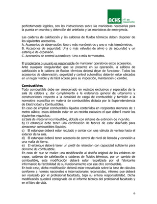 6
perfectamente legibles, con las instrucciones sobre las maniobras necesarias para
la puesta en marcha y detención del artefacto y las maniobras de emergencia.
Las calderas de calefacción y las calderas de fluidos térmicos deben disponer de
los siguientes accesorios.
A. Accesorios de observación: Uno o más manómetros y uno o más termómetros.
B. Accesorios de seguridad: Una o más válvulas de alivio o de seguridad y un
estanque de expansión.
C. Accesorios de control automático: Uno o más termostatos.
El propietario o usuario es responsable de mantener operativos estos accesorios.
Ante cualquier irregularidad que se presente en su operación, la caldera de
calefacción o la caldera de fluidos térmicos deberá dejar de funcionar. Todos los
accesorios de observación, seguridad y control automático deberán estar ubicados
en un lugar visible y de fácil acceso para su inspección, mantención o cambio.
Combustibles
Todo combustible debe ser almacenado en recintos exclusivos y separados de la
sala de caldera y, dar cumplimiento a la ordenanza general de urbanismo y
construcciones respecto a la densidad de carga de combustible y también a la
normativa específica en materia de combustibles dictada por la Superintendencia
de Electricidad y Combustibles.
En caso de emplear combustibles líquidos contenidos en recipientes menores de 1
metro cúbico, estos deberán estar en un recinto exclusivo el que deberá reunir los
siguientes requisitos:
a) Sala de material incombustible, dotada con sistema de extinción de incendio.
b) El estanque debe tener una certificación de fábrica de estar diseñado para
almacenar combustibles líquidos.
c) El estanque deberá estar rotulado y contar con una válvula de venteo hacia el
exterior de la sala.
d) El estanque deberá tener accesorio de control de nivel de llenado y conexión a
una malla de tierra.
e) El estanque deberá tener un pretil de retención con capacidad suficiente para
derrame de combustible.
En caso de que se realice una modificación al diseño original de las calderas de
vapor, calderas de calefacción o calderas de fluidos térmicos, por un cambio de
combustible, esta modificación deberá estar respaldada por el fabricante
informando la factibilidad de su funcionamiento con ese otro combustible.
En todo caso, dicha modificación deberá estar respaldada sobre la base de cálculos
conforme a normas nacionales o internacionales reconocidas, informe que deberá
ser realizado por el profesional facultado, bajo su entera responsabilidad. Dicha
modificación quedará consignada en el informe técnico del profesional facultado y
en el libro de vida.
 