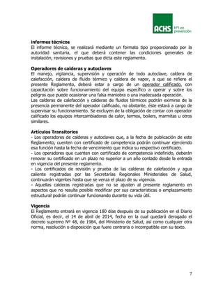 7
informes técnicos
El informe técnico, se realizará mediante un formato tipo proporcionado por la
autoridad sanitaria, el que deberá contener las condiciones generales de
instalación, revisiones y pruebas que dicta este reglamento.
Operadores de calderas y autoclaves
El manejo, vigilancia, supervisión y operación de todo autoclave, caldera de
calefacción, caldera de fluido térmico y caldera de vapor, a que se refiere el
presente Reglamento, deberá estar a cargo de un operador calificado, con
capacitación sobre funcionamiento del equipo específico a operar y sobre los
peligros que puede ocasionar una falsa maniobra o una inadecuada operación.
Las calderas de calefacción y calderas de fluidos térmicos podrán eximirse de la
presencia permanente del operador calificado, no obstante, éste estará a cargo de
supervisar su funcionamiento. Se excluyen de la obligación de contar con operador
calificado los equipos intercambiadores de calor, termos, boilers, marmitas u otros
similares.
Artículos Transitorios
- Los operadores de calderas y autoclaves que, a la fecha de publicación de este
Reglamento, cuenten con certificado de competencia podrán continuar ejerciendo
esa función hasta la fecha de vencimiento que indica su respectivo certificado.
- Los operadores que cuenten con certificado de competencia indefinido, deberán
renovar su certificado en un plazo no superior a un año contado desde la entrada
en vigencia del presente reglamento.
- Los certificados de revisión y prueba de las calderas de calefacción y agua
caliente registradas por las Secretarías Regionales Ministeriales de Salud,
continuarán vigentes hasta que se venza el plazo de su vigencia.
- Aquellas calderas registradas que no se ajusten al presente reglamento en
aspectos que no resulte posible modificar por sus características o emplazamiento
estructural podrán continuar funcionando durante su vida útil.
Vigencia
El Reglamento entrará en vigencia 180 días después de su publicación en el Diario
Oficial, es decir, el 14 de abril de 2014, fecha en la cual quedará derogado el
decreto supremo Nº 48, de 1984, del Ministerio de Salud, así como cualquier otra
norma, resolución o disposición que fuere contraria o incompatible con su texto.
 