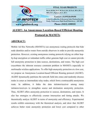 ALERT: An Anonymous Location-Based Efficient Routing
Protocol in MANETs
ABSTRACT:
Mobile Ad Hoc Networks (MANETs) use anonymous routing protocols that hide
node identities and/or routes from outside observers in order to provide anonymity
protection. However, existing anonymous routing protocols relying on either hop-
by-hop encryption or redundant traffic either generate high cost or cannot provide
full anonymity protection to data sources, destinations, and routes. The high cost
exacerbates the inherent resource constraint problem in MANETs especially in
multimedia wireless applications. To offer high anonymity protection at a low cost,
we propose an Anonymous Location-based Efficient Routing protocol (ALERT).
ALERT dynamically partitions the network field into zones and randomly chooses
nodes in zones as intermediate relay nodes, which form a nontraceable anonymous
route. In addition, it hides the data initiator/receiver among many
initiators/receivers to strengthen source and destination anonymity protection.
Thus, ALERT offers anonymity protection to sources, destinations, and routes. It
also has strategies to effectively counter intersection and timing attacks. We
theoretically analyze ALERT in terms of anonymity and efficiency. Experimental
results exhibit consistency with the theoretical analysis, and show that ALERT
achieves better route anonymity protection and lower cost compared to other
 