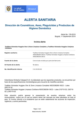ALERTA SANITARIA
Dirección de Cosméticos, Aseo, Plaguicidas y Productos de
Higiene Doméstica
Alerta No. 135-2019
Invima alerta
 
Colombiana Kimberly Colpapel S.A. ha detectado que los siguientes productos, se encuentran por
fuera de las especificaciones microbiológicas para recuento de mesófilos aerobios:
Bogotá, 11 Septiembre 2019
Registro sanitario: Toallitas Húmedas Huggies One & Done Limpieza Completa
(NSOC88269-18CO) / Toallitas Húmedas Huggies Limpieza Cotidiana
(NSOC88258-18CO)
Fuente de la alerta Comunicado recibido por parte del fabricante
Url fuente de la alerta No Aplica
No. Identificación interno C-A-19-09-010
Toallitas Húmedas Huggies One & Done Limpieza Completa y Toallitas Húmedas Huggies Limpieza
Cotidiana
Página: 1 de 2
Alerta Invima No. 135-2019
Toallitas Húmedas Huggies One & Done Limpieza Completa NSOC88269-18CO - Lotes
200719 02
Toallitas Húmedas Huggies Limpieza Cotidiana NSOC88258-18CO - Lotes 210719 02; 230719
02 y 240719 02
Esta situación podría generar la presentación de eventos adversos sobre los
consumidores, motivo por el cual se ordenó retirar del mercado los lotes afectados en todo el
país. El Invima informa a la ciudadanía que se están adelantando las acciones de inspección,
vigilancia y control pertinentes.
 