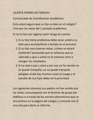 ¡ALERTA PADRES DE FAMILIA!
Comunicado de Coordinación Académica
Esta usted seguro que su hijo va bien en el colegio?
Vino por las notas del 1 periodo académico.
Si no lo hizo por alguna razón tenga en cuenta:
  1. Si su hijo tiene problemas debe estar usted a su
     lado para acompañarlo a tiempo en el proceso.
  2. Si su hijo saco buenas notas; ¿cómo se estará
     sintiendo? pensando que su esfuerzo que es
     valorado y que a usted no le interesa venir a
     recoger los resultados.
  3. Si no está a paz y salvo y por eso no ha venido no
     se quede tranquilo, no se quede tranquilo
     póngase al día hay muchas cosas en juego y el
     estudio de sus hijos debe ser la prioridad.


Los siguientes alumnos sus padres no han venido por
las notas; comuníquese con el director de grupo por
teléfono o a través de los correos electrónicos que se
encuentran en la página del colegio y concerté con él
una cita para darle su informe.
 