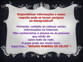 Disponibilizar informações a nosso
    respeito pode se tornar perigoso
            ou desagradável!

    Portanto, cuidado ao colocar certas
         informações na Internet.
  Não conhecemos a pessoa ou as pessoas
                que estão do
             outro lado da rede.
        O papo pode ser muito bom,
legal,mas...”SEGURO MORREU DE VELHO” !
 