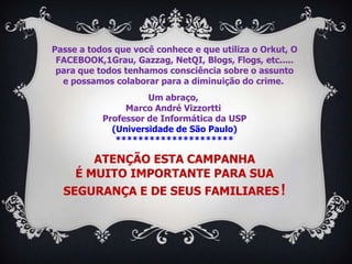 Passe a todos que você conhece e que utiliza o Orkut, O
 FACEBOOK,1Grau, Gazzag, NetQI, Blogs, Flogs, etc.....
 para que todos tenhamos consciência sobre o assunto
  e possamos colaborar para a diminuição do crime.
                     Um abraço,
                Marco André Vizzortti
           Professor de Informática da USP
             (Universidade de São Paulo)
              *********************

       ATENÇÃO ESTA CAMPANHA
    É MUITO IMPORTANTE PARA SUA
  SEGURANÇA E DE SEUS FAMILIARES !
 