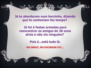 Já te abordaram num barzinho, dizendo
     que te conheciam faz tempo?

     Já foi à festas armadas para
  reencontrar os amigos de 30 anos
      atrás e não viu ninguém?

         Pois é...está tudo lá.
       NO ORKUT, NO FACEBOOK ETC...
 