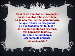 Com cinco minutos de navegação
  eu sei quantos filhos você tem,
ou se não tem, se tem namorado/a,
   sei que estuda no colégio tal,
   ou que trabalha em tal lugar,
  sei que frequenta tais cinemas,
       tais bares,tais festas ...
       sei nome de familiares,
        sei nome de amigos;
           Sei... Sei... Sei !
 