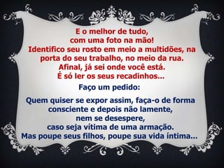 E o melhor de tudo,
             com uma foto na mão!
 Identifico seu rosto em meio a multidões, na
    porta do seu trabalho, no meio da rua.
          Afinal, já sei onde você está.
         É só ler os seus recadinhos...
               Faço um pedido:
 Quem quiser se expor assim, faça-o de forma
      consciente e depois não lamente,
              nem se desespere,
      caso seja vítima de uma armação.
Mas poupe seus filhos, poupe sua vida íntima...
 