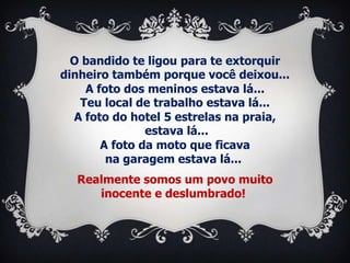 O bandido te ligou para te extorquir
dinheiro também porque você deixou...
    A foto dos meninos estava lá...
   Teu local de trabalho estava lá...
  A foto do hotel 5 estrelas na praia,
               estava lá...
       A foto da moto que ficava
        na garagem estava lá...
  Realmente somos um povo muito
     inocente e deslumbrado!
 