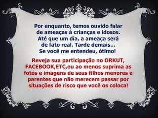Por enquanto, temos ouvido falar
    de ameaças à crianças e idosos.
    Até que um dia, a ameaça será
      de fato real. Tarde demais...
     Se você me entendeu, ótimo!
   Reveja sua participação no ORKUT,
 FACEBOOK,ETC,ou ao menos suprima as
fotos e imagens de seus filhos menores e
  parentes que não merecem passar por
  situações de risco que você os coloca!
 