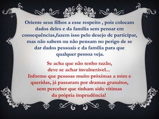 Oriente seus filhos a esse respeito , pois colocam
     dados deles e da família sem pensar em
consequências,fazem isso pelo desejo de participar,
  mas não sabem ou não pensam no perigo de se
     dar dados pessoais e da família para que
               qualquer pessoa veja.
          Se acha que não tenho razão,
          deve se achar invulnerável...
  Informo que pessoas muito próximas a mim e
   queridas, já passaram por dramas gratuitos,
      sem perceber que tinham sido vítimas
            da própria imprudência!
 