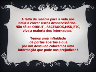 A falta de malícia para a vida nos
 induz a correr riscos desnecessários..
Não só de ORKUT , FACEBOOK,MSN,ETC,
    vive a maioria dos internautas.

         Temos uma infinidade
         de portas abertas e que
    por um descuido colocamos uma
 informação que pode nos prejudicar !
 
