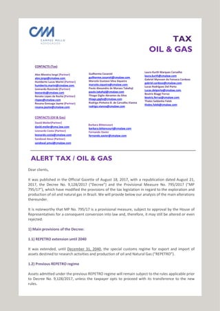 TAX
OIL & GAS
CONTACTS (Tax)
Alex Moreira Jorge (Partner)
alex.jorge@cmalaw.com
Humberto Lucas Marini (Partner)
humberto.marini@cmalaw.com
Leonardo Rzezinski (Partner)
leonardo@cmalaw.com
Renato Lopes da Rocha (Partner)
rlopes@cmalaw.com
Rosana Gonzaga Jayme (Partner)
rosana.jayme@cmalaw.com
CONTACTS (Oil & Gas)
David Meiler(Partner)
david.meiler@cma.law.com
Leonardo Costa (Partner)
leonardo.costa@cmalaw.com
Sandoval Amui (Partner)
sandoval.amui@cmalaw.com
Guilherme Cezaroti
guilherme.cezaroti@cmalaw.com
Marcelo Gustavo Silva Siqueira
marcelo.siqueira@cmalaw.com
Paulo Alexandre de Moraes Takafuji
paulo.takafuji@cmalaw.com
Thiago Giglio Abrantes da Silva
thiago.giglio@cmalaw.com
Rodrigo Pinheiro B. de Carvalho Vianna
rodrigo.vianna@cmalaw.com
Barbara Bittencourt
barbara.bittencourt@cmalaw.com
Fernando Xavier
fernando.xavier@cmalaw.com
Laura Kurth Marques Carvalho
laura.kurth@cmalaw.com
Gabriel Mynssen da Fonseca Cardoso
gabriel.cardoso@cmalaw.com
Lucas Rodrigues Del Porto
Lucas.delporto@cmalaw.com
Beatriz Biaggi Ferraz
beatriz.ferraz@cmalaw.com
Thales Saldanha Falek
thales.falek@cmalaw.com
ALERT TAX / OIL & GAS
Dear clients,
It was published in the Official Gazette of August 18, 2017, with a republication dated August 21,
2017, the Decree No. 9,128/2017 (“Decree”) and the Provisional Measure No. 795/2017 (“MP
795/17”), which have modified the provisions of the tax legislation in regard to the exploration and
production of oil and natural gas in Brazil. We will provide below our analysis of the main alterations
thereunder.
It is noteworthy that MP No. 795/17 is a provisional measure, subject to approval by the House of
Representatives for a consequent conversion into law and, therefore, it may still be altered or even
rejected.
1) Main provisions of the Decree:
1.1) REPETRO extension until 2040
It was extended, until December 31, 2040, the special customs regime for export and import of
assets destined to research activities and production of oil and Natural Gas (“REPETRO”).
1.2) Previous REPETRO regime
Assets admitted under the previous REPETRO regime will remain subject to the rules applicable prior
to Decree No. 9,128/2017, unless the taxpayer opts to proceed with its transference to the new
.rules
 