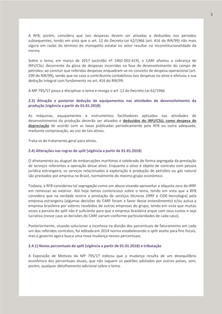 A RFB, porém, considera que tais despesas devem ser ativadas e deduzidas nos períodos
subsequentes, tendo em vista que o art. 12 do Decreto-Lei 62/1966 (art. 416 do RIR/99) não mais
vigora em razão do término do monopólio estatal no setor resultar na inconstitucionalidade da
norma.
Sobre o tema, em março de 2017 (acórdão nº 1402-002.419), o CARF afastou a cobrança de
IRPJ/CSLL decorrente da glosa de despesas incorridas na fase de desenvolvimento do campo de
petróleo, ao concluir que referidas despesas enquadram-se no conceito de despesa operacional (art.
299 do RIR/99), sendo que no caso o contribuinte contabilizou tais despesas no ativo e efetuou a sua
dedução integral com fundamento no art. 416 do RIR/99.
A MP 795/17 passa a disciplinar o tema e revoga o art. 12 do Decreto-Lei 62/1966.
2.3) Ativação e posterior dedução de equipamentos nas atividades de desenvolvimento da
produção (vigência a partir de 01.01.2018)
As máquinas, equipamentos e instrumentos facilitadores aplicados nas atividades de
desenvolvimento da produção deverão ser ativados e deduzidos do IRPJ/CSLL como despesa de
depreciação de acordo com as taxas publicadas periodicamente pela RFB ou outra adequada,
mediante comprovação, ao uso de tais ativos.
Trata-se do tratamento geral para ativos.
2.4) Alterações nas regras de split (vigência a partir de 01.01.2018)
O afretamento ou aluguel de embarcações marítimas é celebrado de forma segregada da prestação
de serviços referentes a operação desse ativo. Enquanto o ativo é objeto de contrato com pessoa
jurídica estrangeira, os serviços relacionados à exploração e produção de petróleo ou gás natural
são prestados por empresa no Brasil, normalmente do mesmo grupo econômico.
Todavia, a RFB considerou tal segregação como um abuso visando aproveitar a alíquota zero do IRRF
em remessas ao exterior. Até hoje temos contencioso sobre o tema, tendo em vista que a RFB
considera que na verdade ocorre a prestação de serviços técnicos (IRRF e CIDE-tecnologia) pela
empresa estrangeira (algumas decisões do CARF foram a favor desse entendimento) e/ou autua a
empresa brasileira por valores recebidos de outras empresas do grupo, tendo em vista que muitas
vezes a parcela do split não é suficiente para que a empresa brasileira arque com seus custos e seja
lucrativa (nesse caso as decisões do CARF variam conforme particularidades de cada caso).
Posteriormente, visando solucionar a incerteza na divisão dos percentuais de faturamento em cada
um dos referidos contratos, foi editada em 2014 norma estabelecendo o split aceito para fins fiscais,
mas o governo agora busca uma nova mudança nesses percentuais.
2.4.1) Novos percentuais de split (vigência a partir de 01.01.2018) e tributação
A Exposição de Motivos da MP 795/17 indicou que a mudança resulta de um desequilíbrio
econômico dos percentuais atuais, que não seguem os padrões adotados por outros países, sem,
porém, qualquer detalhamento adicional sobre o tema.
3
 