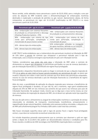 Nesse sentido, serão adotados novos percentuais a partir de 01.01.2018, para a redução a zero por
cento da alíquota do IRRF incidente sobre o afretamento/aluguel de embarcações marítimas
destinados à exploração e produção de petróleo ou gás natural. Apresentamos abaixo, de forma
comparativa, os percentuais em vigor até 31.12.2017 (reafirmados na MP 795/17) e os novos
percentuais a partir de 31.01.2018:
Percentuais split - até 31.12.2017 Percentuais split - a partir de 01.01.2018
85% - embarcações com sistemas flutuantes
de produção ou armazenamento e descarga
(Floating Production Systems – FPS)
70% - embarcações com sistemas flutuantes
de produção ou armazenamento e descarga
80% - embarcações com sistema do tipo
sonda para perfuração, completação e
manutenção de poços (navios-sonda)
65% - embarcações com sistema do tipo
sonda para perfuração, completação e
manutenção de poços
65% - demais tipos de embarcações
65% embarcações utilizadas na navegação
de apoio marítimo, definida na Lei 9.432/97
65% - demais tipos de embarcações 50% - demais tipos de embarcações
A MP 795/17 ainda estabeleceu que a inobservância dos percentuais resultará na tributação de IRRF
de 15% sobre a parcela do contrato que ultrapassar o percentual indicado para o tipo de
embarcação, caso a empresa estrangeira seja localizada em país com tributação normal.
Todavia, consideramos que ainda não está clara a tributação do IRRF sobre o contrato de
afretamento ou aluguel que ultrapassar os percentuais pré-fixados no caso de remessa destinada a
país de tributação favorecida ou a beneficiário de regime fiscal privilegiado.
Interpretando o dispositivo literalmente pode-se chegar à conclusão de que a alíquota majorada de
25% só se aplica ao valor total se houver parcela excedente aos percentuais de split, ao passo que
incidirá a alíquota zero sobre o valor total do contrato que ficar dentro dos percentuais estipulados,
mesmo no caso de remessa destinada a país de tributação favorecida ou a beneficiário de regime
fiscal privilegiado.
Além do mais, a possibilidade de aplicação da alíquota majorada para remessas a beneficiários de
regime fiscal privilegiado é duvidosa, eis que não há, até o momento, regra geral estabelecendo
alíquota de 25% de IRRF em tais remessas (ao contrário do que ocorre nas remessas para país de
tributação favorecida). De qualquer modo, mesmo que se diga que a nova norma inovou ao criar
mais uma hipótese de majoração de alíquota de IRRF, ela só deverá ser aplicada neste tipo específico
de remessa.
No caso de split entre o afretamento ou aluguel de embarcações marítimas e a prestação de serviço
relacionados às atividades de transporte, movimentação, transferência, armazenamento e
regaseificação de gás natural liquefeito, celebrados entre pessoas jurídicas vinculadas, a alíquota zero
do IRRF pelo afratemento/aluguel fica limitada a 60% sobre o valor total dos contratos.
Não houve vinculação específica desse split à regra de paraíso fiscal e regime fiscal privilegiado
acima1, o que deve ser esclarecido na eventual conversão em lei.
Foi incluído dispositivo prevendo expressamente que os contratos que observem o split em vigor
(antes e depois de 31.12.2017) não podem ser desconsiderados (natureza e condições) para fins
fiscais visando a incidência da CIDE-tecnologia e do PIS/COFINS-importação (bens e serviços)2
.
1
O § 6º (regra de paraíso fiscal) da nova redação do art. 1º da Lei 9.481/97, indica apenas os § 2º (atual split entre o afretamento/aluguel de
embarcações marítimas e os serviços relacionados à exploração e produção de petróleo ou gás natural) e § 9º (futuro split, em substituição ao
do § 2º), enquanto a regra do split de atividades de transporte, movimentação, transferência, armazenamento e regaseificação de gás natural
liquefeito está no § 11.
2
Idem.
4
 
