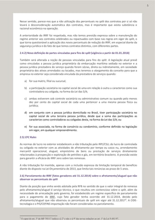Nesse sentido, parece-nos que a não utilização dos percentuais no split dos contratos por si só não
levará à desconsideração automática dos contratos, mas é importante que exista substância e
racional econômico na operação.
A anterioridade do IRRF foi respeitada, mas não temos previsão expressa sobre a manutenção do
regime anterior aos contratos celebrados ou repactuados com base nas regras em vigor do split, o
que torna questionável a aplicação dos novos percentuais de redução do IRRF, em especial diante da
segurança jurídica e do fato de que temos contratos distintos, com diferentes partes.
2.4.2) Nova definição de partes vinculadas para fins de split (vigência a partir de 01.01.2018)
Também será alterada a noção de pessoas vinculadas para fins do split. A legislação atual prevê
como vinculadas a pessoa jurídica proprietária da embarcação marítima sediada no exterior e a
pessoa jurídica prestadora do serviço quando forem sócias, direta ou indiretamente, em sociedade
proprietária dos ativos arrendados ou locados, mas teremos o alargamento do conceito para que a
empresa no exterior seja considerada vinculada da prestadora de serviços quando:
a) for sua matriz, filial ou sucursal;
b) a participação societária no capital social de uma em relação à outra a caracterize como sua
controladora ou coligada, na forma da Lei das S/A;
c) ambas estiverem sob controle societário ou administrativo comum ou quando pelo menos
dez por cento do capital social de cada uma pertencer a uma mesma pessoa física ou
jurídica;
d) em conjunto com a pessoa jurídica domiciliada no Brasil, tiver participação societária no
capital social de uma terceira pessoa jurídica, desde que a soma das participações as
caracterize como controladoras ou coligadas desta, na forma da Lei das S/A; ou
e) for sua associada, na forma de consórcio ou condomínio, conforme definido na legislação
em vigor, em qualquer empreendimento.
2.5) CFC Rules
As normas de lucro no exterior estabelecem a não tributação pelo IRPJ/CSLL do lucro de controlada
ou coligada no exterior com as atividades de afretamento por tempo ou casco nu, arrendamento
mercantil operacional, aluguel, empréstimo de bens ou prestação de serviços diretamente
relacionados à prospecção e exploração de petróleo e gás, em território brasileiro. A previsão existe
para garantir a eficácia do IRRF zero sobre tais remessas.
A não tributação foi mantida, apenas com a inclusão expressa da limitação temporal do benefício
diante do disposto na Lei Orçamentária de 2013, que limita tais renúncias ao prazo de 5 anos.
2.6) Parcelamento do IRRF (fatos geradores até 31.12.2014) sobre o afretamento/aluguel que não
observar os percentuais do split
Diante da posição que vinha sendo adotada pela RFB no sentido de que o valor integral da remessa
pelo afretamento/aluguel é serviço técnico, o que resultou em contencioso sobre o split, além da
necessidade de arrecadação pelo governo, foi estabelecido um regime específico de parcelamento
para o pagamento do IRRF, cujo fato gerador tenha ocorrido até 31.12.2014, devido pelo
afretamento/aluguel que não observou os percentuais de split em vigor até 31.12.20173
. A CIDE-
tecnologia e o PIS/COFINS-importação não foram consideradas no parcelamento.
3
O caput do art. 3º da MP 795/17 indica o § 2º e não o § 9º das novas redações ao art. 1º da Lei 9.481/97.
5
 