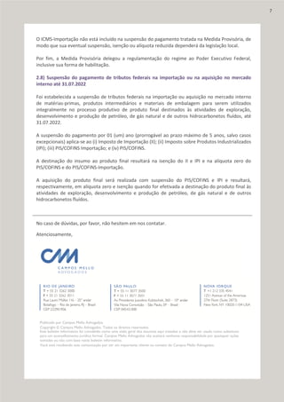 O ICMS-Importação não está incluído na suspensão do pagamento tratada na Medida Provisória, de
modo que sua eventual suspensão, isenção ou alíquota reduzida dependerá da legislação local.
Por fim, a Medida Provisória delegou a regulamentação do regime ao Poder Executivo Federal,
inclusive sua forma de habilitação.
2.8) Suspensão do pagamento de tributos federais na importação ou na aquisição no mercado
interno até 31.07.2022
Foi estabelecida a suspensão de tributos federais na importação ou aquisição no mercado interno
de matérias-primas, produtos intermediários e materiais de embalagem para serem utilizados
integralmente no processo produtivo de produto final destinados às atividades de exploração,
desenvolvimento e produção de petróleo, de gás natural e de outros hidrocarbonetos fluídos, até
31.07.2022.
A suspensão do pagamento por 01 (um) ano (prorrogável ao prazo máximo de 5 anos, salvo casos
excepcionais) aplica-se ao (i) Imposto de Importação (II); (ii) Imposto sobre Produtos Industrializados
(IPI); (iii) PIS/COFINS Importação; e (iv) PIS/COFINS.
A destinação do insumo ao produto final resultará na isenção do II e IPI e na alíquota zero do
PIS/COFINS e do PIS/COFINS-Importação.
A aquisição do produto final será realizada com suspensão do PIS/COFINS e IPI e resultará,
respectivamente, em alíquota zero e isenção quando for efetivada a destinação do produto final às
atividades de exploração, desenvolvimento e produção de petróleo, de gás natural e de outros
hidrocarbonetos fluídos.
No caso de dúvidas, por favor, não hesitem em nos contatar.
Atenciosamente,
Publicado por Campos Mello Advogados.
Copyright © Campos Mello Advogados. Todos os direitos reservados.
Este boletim informativo foi concebido como uma visão geral dos assuntos aqui tratados e não deve ser usado como substituto
para um aconselhamento jurídico formal. Campos Mello Advogados não aceitará nenhuma responsabilidade por quaisquer ações
tomadas ou não com base neste boletim informativo.
Você está recebendo esta comunicação por ser um importante cliente ou contato do Campos Mello Advogados.
7
 