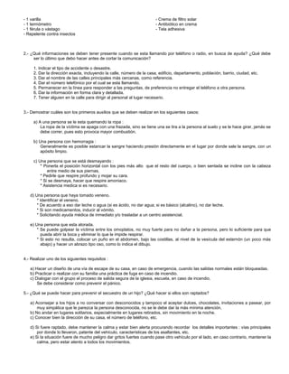- 1 varilla
- 1 termómetro
- 1 férula o vástago
- Repelente contra insectos
- Crema de filtro solar
- Antibiótico en crema
- Tela adhesiva
2.- ¿Qué informaciones se deben tener presente cuando se esta llamando por teléfono o radio, en busca de ayuda? ¿Qué debe
ser lo último que debo hacer antes de cortar la comunicación?
1. Indicar el tipo de accidente o desastre.
2. Dar la dirección exacta, incluyendo la calle, número de la casa, edificio, departamento, población, barrio, ciudad, etc.
3. Dar el nombre de las calles principales más cercanas, como referencia.
4. Dar el número telefónico por el cual se esta llamando.
5. Permanecer en la línea para responder a las preguntas, de preferencia no entregar el teléfono a otra persona.
6. Dar la información en forma clara y detallada.
7. Tener alguien en la calle para dirigir al personal al lugar necesario.
3.- Demostrar cuáles son los primeros auxilios que se deben realizar en los siguientes casos:
a) A una persona se le esta quemando la ropa :
La ropa de la víctima se apaga con una frazada, sino se tiene una se tira a la persona al suelo y se le hace girar, jamás se
debe correr, pues esto provoca mayor combustión.
b) Una persona con hemorragia :
Generalmente es posible estancar la sangre haciendo presión directamente en el lugar por donde sale la sangre, con un
apósito limpio.
c) Una persona que se está desmayando :
* Ponerla el posición horizontal con los pies más alto que el resto del cuerpo, o bien sentada se incline con la cabeza
entre medio de sus piernas.
* Pedirle que respire profundo y mojar su cara.
* Si se desmaya, hacer que respire amoniaco.
* Asistencia medica si es necesario.
d) Una persona que haya tomado veneno.
* Identificar el veneno.
* De acuerdo a eso dar leche o agua (si es ácido, no dar agua; si es básico (alcalino), no dar leche.
* Si son medicamentos, inducir al vómito.
* Solicitando ayuda médica de inmediato y/o trasladar a un centro asistencial.
e) Una persona que esta atorada.
* Se puede golpear la víctima entre los omoplatos, no muy fuerte para no dañar a la persona, pero lo suficiente para que
pueda abrir la boca y eliminar lo que le impide respirar.
* Si esto no resulta, colocar un puño en el abdomen, bajo las costillas, al nivel de la vesícula del esternón (un poco más
abajo) y hacer un abrazo tipo oso, como lo indica el dibujo.
4.- Realizar uno de los siguientes requisitos :
a) Hacer un diseño de una vía de escape de su casa, en caso de emergencia, cuando las salidas normales están bloqueadas.
b) Practicar o realizar con su familia una práctica de fuga en caso de incendio.
c) Dialogar con el grupo el proceso de salida segura de la iglesia, escuela, en caso de incendio.
Se debe considerar como prevenir el pánico.
5.- ¿Qué se puede hacer para prevenir el secuestro de un hijo? ¿Qué hacer si ellos son raptados?
a) Aconsejar a los hijos a no conversar con desconocidos y tampoco el aceptar dulces, chocolates, invitaciones a pasear, por
muy simpática que le parezca la persona desconocida, no se le debe dar la más mínima atención.
b) No andar en lugares solitarios, especialmente en lugares retirados, sin movimiento en la noche.
c) Conocer bien la dirección de su casa, el número de teléfono, etc.
d) Si fuere raptado, debe mantener la calma y estar bien alerta procurando recordar los detalles importantes : vías principales
por donde lo llevaron, patente del vehículo, características de los asaltantes, etc.
e) Si la situación fuere de mucho peligro dar gritos fuertes cuando pase otro vehículo por el lado, en caso contrario, mantener la
calma, pero estar atento a todos los movimientos.
 